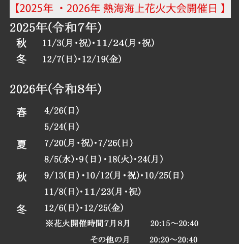 (2025年熱海海上花火大会開催日)*2025年11/3(月・祝)・11/24(月・祝)・12/7(日)・12/19(金)／(2026年熱海会場花火大会開催日)4/26(日)・5/24(日)・7/20(月・祝日)・7/26(日)・8/5(水)・8/9(日)・8/18(火)・8/24(月)・9/13(日)・10/12(月・祝)・10/25(日)・11/8(日)・11/23(月・祝)・12/6(日)・12/25(金)
